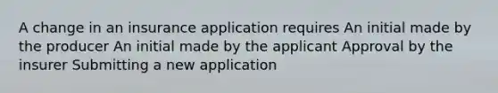 A change in an insurance application requires An initial made by the producer An initial made by the applicant Approval by the insurer Submitting a new application