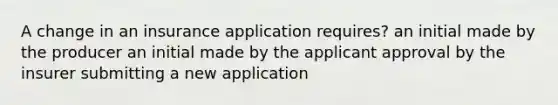 A change in an insurance application requires? an initial made by the producer an initial made by the applicant approval by the insurer submitting a new application