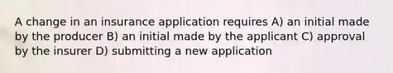 A change in an insurance application requires A) an initial made by the producer B) an initial made by the applicant C) approval by the insurer D) submitting a new application