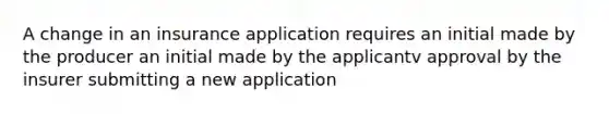 A change in an insurance application requires an initial made by the producer an initial made by the applicantv approval by the insurer submitting a new application