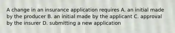 A change in an insurance application requires A. an initial made by the producer B. an initial made by the applicant C. approval by the insurer D. submitting a new application