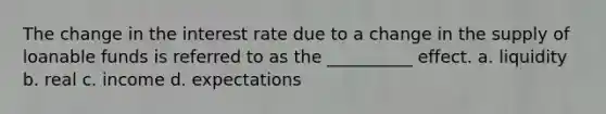 The change in the interest rate due to a change in the supply of loanable funds is referred to as the __________ effect. a. liquidity b. real c. income d. expectations