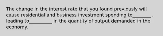 The change in the interest rate that you found previously will cause residential and business investment spending to________ , leading to__________ in the quantity of output demanded in the economy.