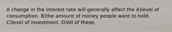 A change in the interest rate will generally affect the A)level of consumption. B)the amount of money people want to hold. C)level of investment. D)All of these.