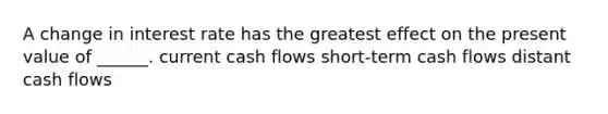 A change in interest rate has the greatest effect on the present value of ______. current cash flows short-term cash flows distant cash flows