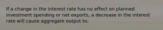 If a change in the interest rate has no effect on planned investment spending or net​ exports, a decrease in the interest rate will cause aggregate output to: