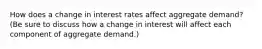 How does a change in interest rates affect aggregate demand? (Be sure to discuss how a change in interest will affect each component of aggregate demand.)