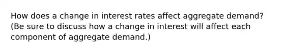 How does a change in interest rates affect aggregate demand? (Be sure to discuss how a change in interest will affect each component of aggregate demand.)