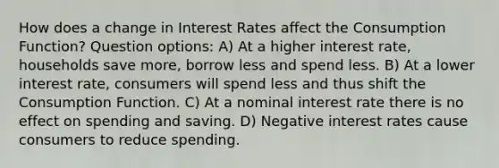 How does a change in Interest Rates affect the Consumption Function? Question options: A) At a higher interest rate, households save more, borrow less and spend less. B) At a lower interest rate, consumers will spend less and thus shift the Consumption Function. C) At a nominal interest rate there is no effect on spending and saving. D) Negative interest rates cause consumers to reduce spending.