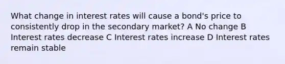 What change in interest rates will cause a bond's price to consistently drop in the secondary market? A No change B Interest rates decrease C Interest rates increase D Interest rates remain stable