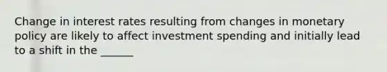 Change in interest rates resulting from changes in monetary policy are likely to affect investment spending and initially lead to a shift in the ______