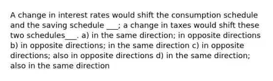 A change in interest rates would shift the consumption schedule and the saving schedule ___; a change in taxes would shift these two schedules___. a) in the same direction; in opposite directions b) in opposite directions; in the same direction c) in opposite directions; also in opposite directions d) in the same direction; also in the same direction