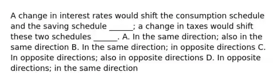 A change in interest rates would shift the consumption schedule and the saving schedule ______; a change in taxes would shift these two schedules ______. A. In the same direction; also in the same direction B. In the same direction; in opposite directions C. In opposite directions; also in opposite directions D. In opposite directions; in the same direction