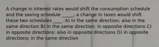 A change in interest rates would shift the consumption schedule and the saving schedule _____; a change in taxes would shift these two schedules ____. A) in the same direction; also in the same direction B) in the same direction; in opposite directions C) in opposite directions; also in opposite directions D) in opposite directions; in the same direction