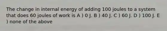 The change in internal energy of adding 100 joules to a system that does 60 joules of work is A ) 0 J. B ) 40 J. C ) 60 J. D ) 100 J. E ) none of the above