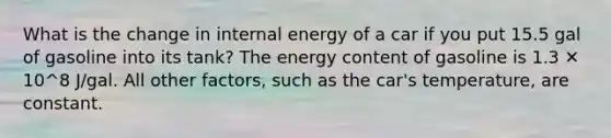 What is the change in internal energy of a car if you put 15.5 gal of gasoline into its tank? The energy content of gasoline is 1.3 ✕ 10^8 J/gal. All other factors, such as the car's temperature, are constant.