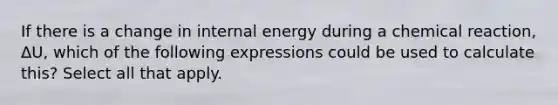 If there is a change in internal energy during a chemical reaction, ΔU, which of the following expressions could be used to calculate this? Select all that apply.