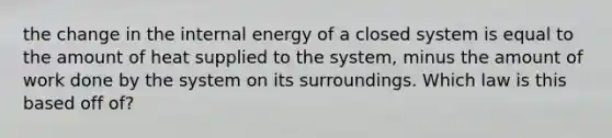 the change in the internal energy of a closed system is equal to the amount of heat supplied to the system, minus the amount of work done by the system on its surroundings. Which law is this based off of?