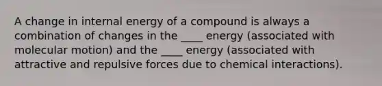 A change in internal energy of a compound is always a combination of changes in the ____ energy (associated with molecular motion) and the ____ energy (associated with attractive and repulsive forces due to chemical interactions).