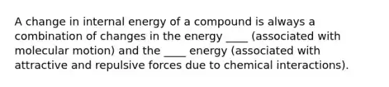 A change in internal energy of a compound is always a combination of changes in the energy ____ (associated with molecular motion) and the ____ energy (associated with attractive and repulsive forces due to chemical interactions).