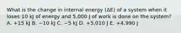 What is the change in internal energy (ΔE) of a system when it loses 10 kJ of energy and 5,000 J of work is done on the system? A. +15 kJ B. −10 kJ C. −5 kJ D. +5,010 J E. +4,990 J