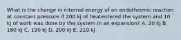 What is the change in internal energy of an endothermic reaction at constant pressure if 200 kJ of heatentered the system and 10 kJ of work was done by the system in an expansion? A. 20 kJ B. 180 kJ C. 190 kJ D. 200 kJ E. 210 kJ