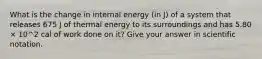 What is the change in internal energy (in J) of a system that releases 675 J of thermal energy to its surroundings and has 5.80 × 10^2 cal of work done on it? Give your answer in scientific notation.