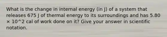 What is the change in internal energy (in J) of a system that releases 675 J of thermal energy to its surroundings and has 5.80 × 10^2 cal of work done on it? Give your answer in scientific notation.