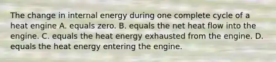 The change in internal energy during one complete cycle of a heat engine A. equals zero. B. equals the net heat flow into the engine. C. equals the heat energy exhausted from the engine. D. equals the heat energy entering the engine.