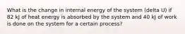 What is the change in internal energy of the system (delta U) if 82 kJ of heat energy is absorbed by the system and 40 kJ of work is done on the system for a certain process?