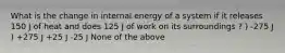 What is the change in internal energy of a system if it releases 150 J of heat and does 125 J of work on its surroundings ? ) -275 J ) +275 J +25 J -25 J None of the above