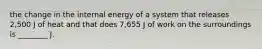 the change in the internal energy of a system that releases 2,500 J of heat and that does 7,655 J of work on the surroundings is ________ J.