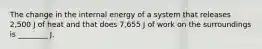 The change in the internal energy of a system that releases 2,500 J of heat and that does 7,655 J of work on the surroundings is ________ J.