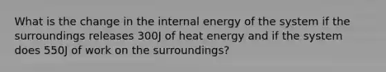 What is the change in the internal energy of the system if the surroundings releases 300J of heat energy and if the system does 550J of work on the surroundings?