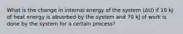 What is the change in internal energy of the system (ΔU) if 10 kJ of heat energy is absorbed by the system and 70 kJ of work is done by the system for a certain process?