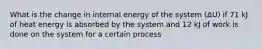 What is the change in internal energy of the system (ΔU) if 71 kJ of heat energy is absorbed by the system and 12 kJ of work is done on the system for a certain process