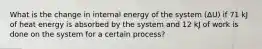 What is the change in internal energy of the system (ΔU) if 71 kJ of heat energy is absorbed by the system and 12 kJ of work is done on the system for a certain process?