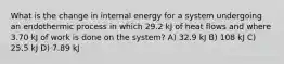 What is the change in internal energy for a system undergoing an endothermic process in which 29.2 kJ of heat flows and where 3.70 kJ of work is done on the system? A) 32.9 kJ B) 108 kJ C) 25.5 kJ D) 7.89 kJ