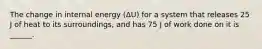 The change in internal energy (ΔU) for a system that releases 25 J of heat to its surroundings, and has 75 J of work done on it is ______.