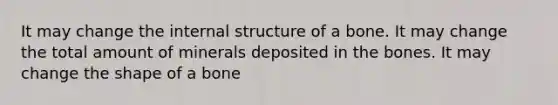 It may change the internal structure of a bone. It may change the total amount of minerals deposited in the bones. It may change the shape of a bone