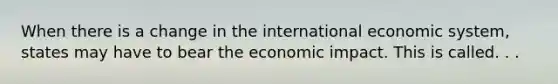 When there is a change in the international economic system, states may have to bear the economic impact. This is called. . .