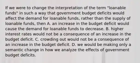 If we were to change the interpretation of the term "loanable funds" in such a way that government budget deficits would affect the demand for loanable funds, rather than the supply of loanable funds, then A. an increase in the budget deficit would cause the demand for loanable funds to decrease. B. higher interest rates would not be a consequence of an increase in the budget deficit. C. crowding out would not be a consequence of an increase in the budget deficit. D. we would be making only a semantic change in how we analyze the effects of government budget deficits.