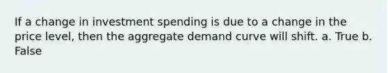 If a change in investment spending is due to a change in the price level, then the aggregate demand curve will shift. a. True b. False