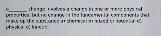 a________ change involves a change in one or more physical properties, but no change in the fundamental components that make up the substance a) chemical b) mixed c) potential d) physical e) kinetic