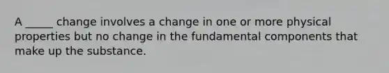 A _____ change involves a change in one or more physical properties but no change in the fundamental components that make up the substance.