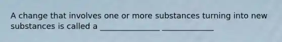 A change that involves one or more substances turning into new substances is called a _______________ _____________