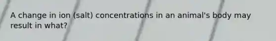 A change in ion (salt) concentrations in an animal's body may result in what?