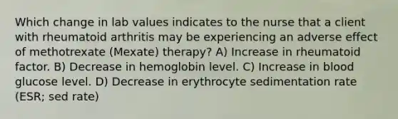 Which change in lab values indicates to the nurse that a client with rheumatoid arthritis may be experiencing an adverse effect of methotrexate (Mexate) therapy? A) Increase in rheumatoid factor. B) Decrease in hemoglobin level. C) Increase in blood glucose level. D) Decrease in erythrocyte sedimentation rate (ESR; sed rate)