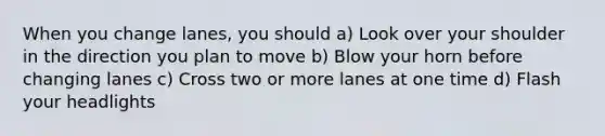 When you change lanes, you should a) Look over your shoulder in the direction you plan to move b) Blow your horn before changing lanes c) Cross two or more lanes at one time d) Flash your headlights