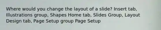 Where would you change the layout of a slide? Insert tab, Illustrations group, Shapes Home tab, Slides Group, Layout Design tab, Page Setup group Page Setup